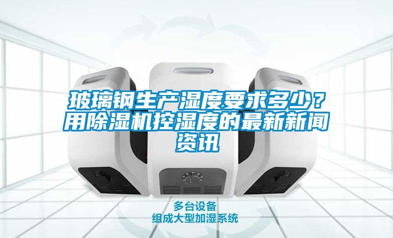 玻璃鋼生產(chǎn)濕度要求多少?用除濕機(jī)控濕度的最新新聞資訊