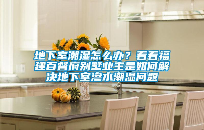 地下室潮濕怎么辦？看看福建百督府別墅業(yè)主是如何解決地下室滲水潮濕問(wèn)題