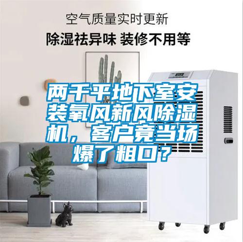 兩千平地下室安裝氧風(fēng)新風(fēng)除濕機(jī)，客戶竟當(dāng)場爆了粗口？