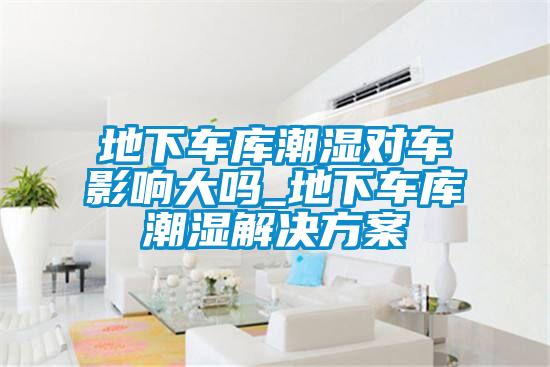 地下車(chē)庫(kù)潮濕對(duì)車(chē)影響大嗎_地下車(chē)庫(kù)潮濕解決方案
