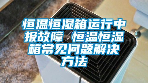 恒溫恒濕箱運(yùn)行中報(bào)故障 恒溫恒濕箱常見(jiàn)問(wèn)題解決方法