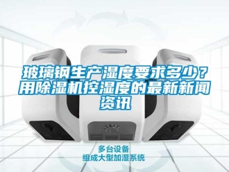 常見問題玻璃鋼生產濕度要求多少？用除濕機控濕度的最新新聞資訊