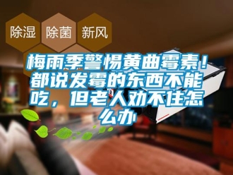 常見問題梅雨季警惕黃曲霉素！都說發霉的東西不能吃，但老人勸不住怎么辦