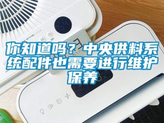 常見問題你知道嗎？中央供料系統(tǒng)配件也需要進(jìn)行維護(hù)保養(yǎng)