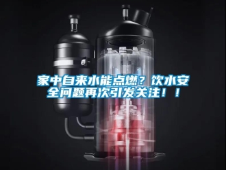 常見問題家中自來水能點燃？飲水安全問題再次引發(fā)關(guān)注！！