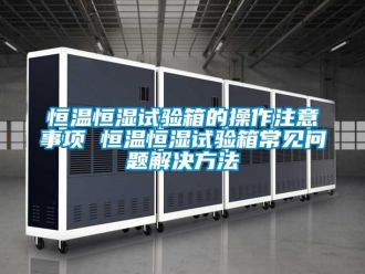 知識(shí)百科恒溫恒濕試驗(yàn)箱的操作注意事項(xiàng) 恒溫恒濕試驗(yàn)箱常見問題解決方法
