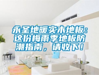 常見問題永圣地暖實木地板：這份梅雨季地板防潮指南，請收下！