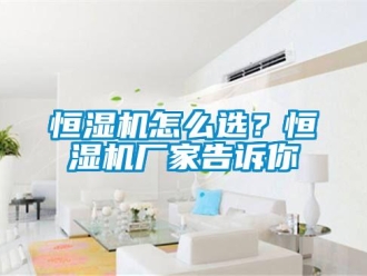 常見問題恒濕機(jī)怎么選？恒濕機(jī)廠家告訴你